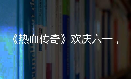 年热血传醒你的少，童六一礼唤欢庆奇趣好