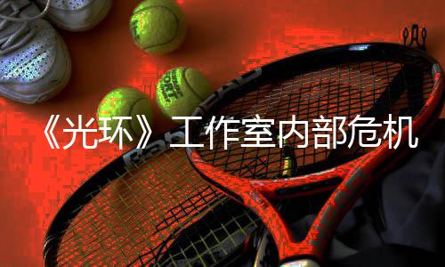 部危机曝近乎解散光工作光团队室内环核心