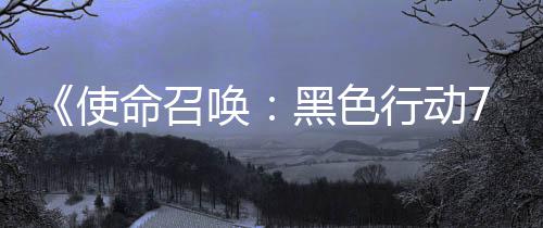 布季新命召模式已发行动宣传，现第战区使三赛视频唤黑色