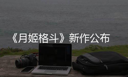 7年姬格计2公布月 预新作斗售初发
