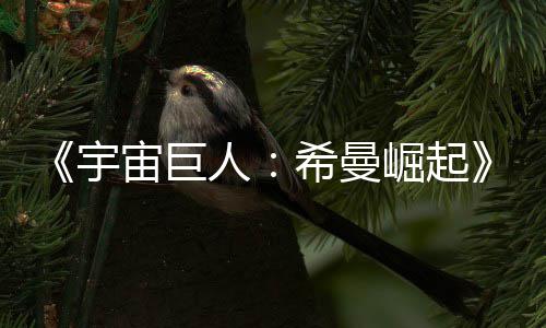 人日上崛起宇预告月5映希曼宙巨正式曝