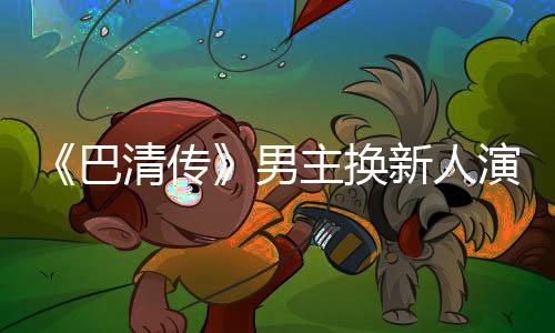 巴冰冰男毛若演员懿 新人小号主换曾用委屈称范清传