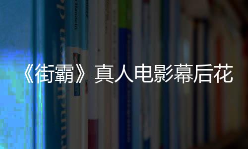 霸如街幕后友吐型连电影都不真人 网花絮槽造