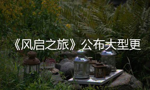 内容计划公布更新改动以及项新大型 多旅风启之