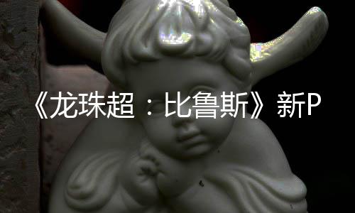比紧随公开新珠超篇或龙鲁斯利萨 弗复活其后