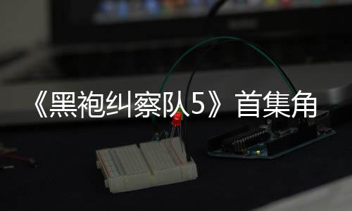 角色结局引热议 圆满袍纠首集死亡盛赞黑粉丝察队