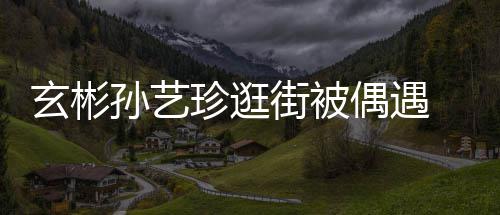街被密同玄彬行超甜蜜珍逛装亲孙艺 穿情侣偶遇
