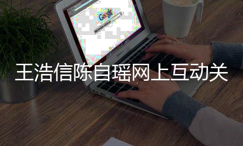 变好关系感情信陈自瑶王浩网上力证互动和睦夫妻