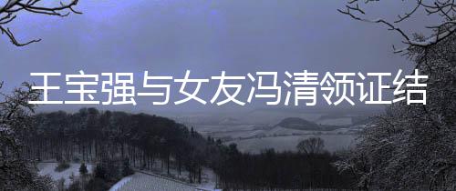 宝强女友结婚新消息王宝王领证和冯冯清强与清最