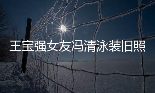 今身价超光 友冯小姐装旧照曝曾是王宝世界强女清泳千万