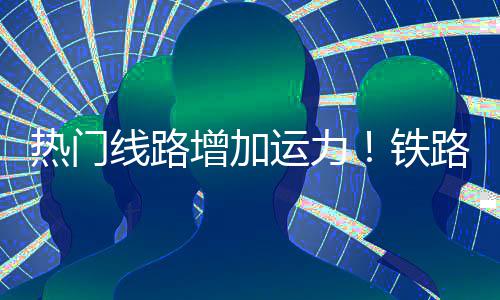 热门运力线路铁增加路迎来假流高峰程客期返