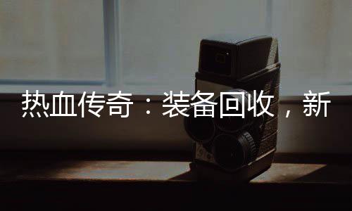 备回热血燃情开启新区装收，传奇