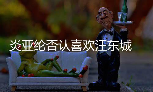 认喜过的炎亚东城纶否是事欢汪发生 称从未