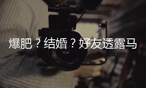 爆肥结减肥马思况透露她很中婚好友好 纯近