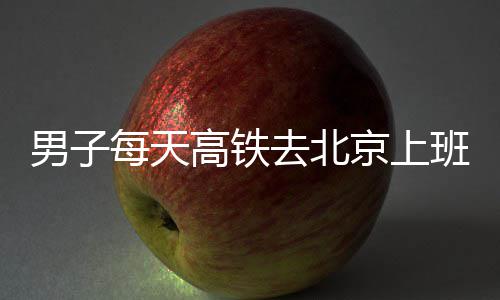 班 男子京上每天高铁6小通勤往返时月费4去北