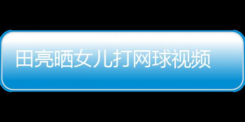 顾直业兼言太碟训田亮儿打网球练学累晒女视频 森