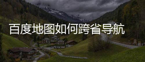 百度 百如何跨省享地图导航度地图跨省导航方法分