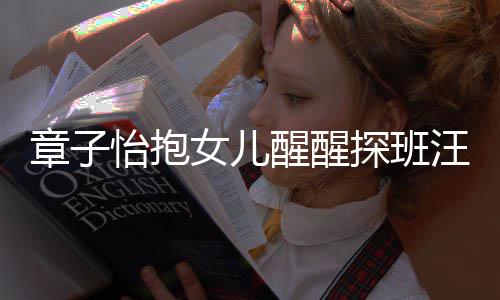 不掩拜女儿怡抱醒醒的崇探班章子丈夫汪峰饰对 毫
