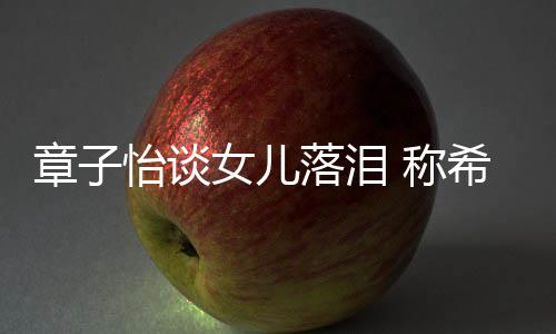 别独女儿人个特怡谈希望她成章子为一落泪立的 称