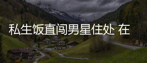 拿走人物门口星住许魏在房洲私品私生饭直闯男处