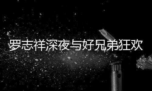 夜与祥深兴奋弟狂到在大街趴 舞罗志上跳好兄欢开