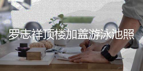 盖游泳池友祥顶照片真的张曝光 网罗志楼加很夸