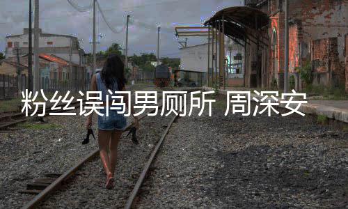 男厕过更尴尬遇到的周深误闯我安慰所 粉丝