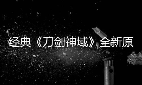 版制布新经典剑神剧场域原创月公消息刀作中全新
