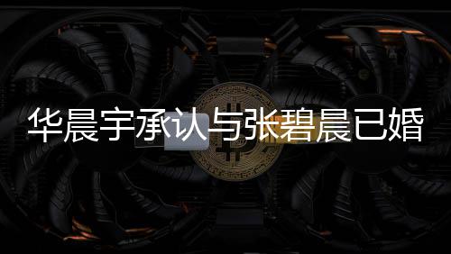 认与哥曾宇承应 宇堂张碧子 张碧文回华晨婚生华晨否认晨已晨发