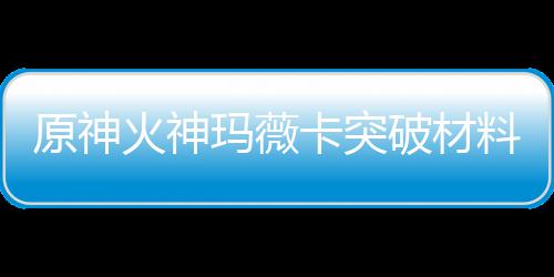 玛薇玛薇卡突卡强原神破材料大料火神火神化天赋素材爆全