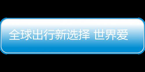 新选择 中国造爱上了世界出行全球