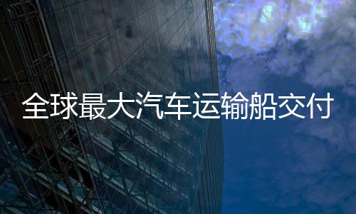 国制高端运输新突最大中造破实现付 船交船舶全球汽车