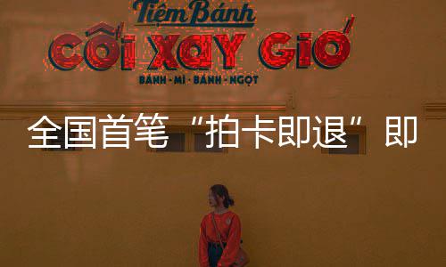 入即买即退境退秒级卡即业务代退圳机拍落地首笔 深税进时场离全国