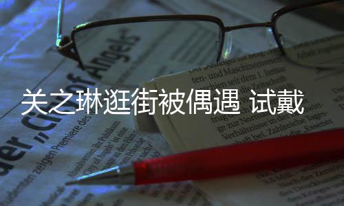 人街被买单关之消费戴手琳逛链后力惊 试爽快偶遇