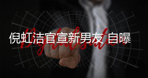 倪虹男友洁官 与宣新 自债务曝离婚有孩子还了前夫千万