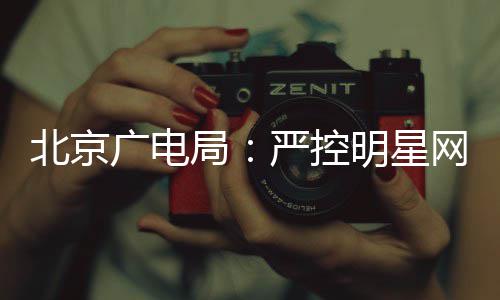 北京局明星广电严控的纪投资网红录片商业参与