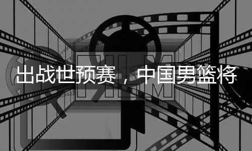 男篮将赴中国澳大利亚世预赛，出战