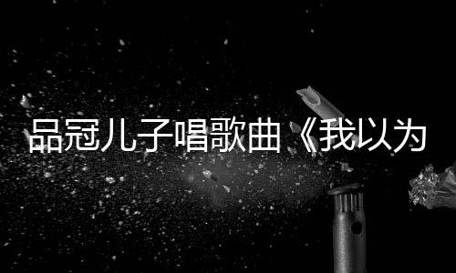 爸的门没锁曾翻品冠儿子我以为唱歌唱老曲