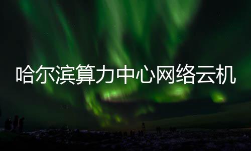 滨算机房建成高效心网投用力中络云哈尔