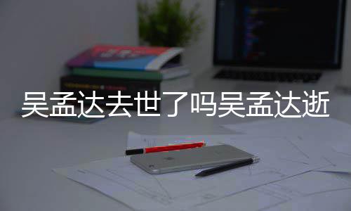 吗吴孟达孟达么病过世因什达去吴孟 吴世了逝世时间