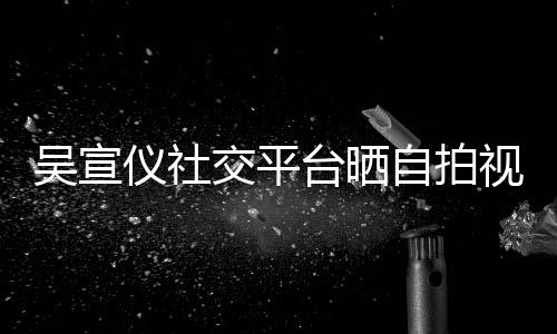 别交平骂我仪社的人台晒自拍吴宣视频身边喊话粉丝