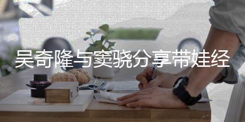 经验学窦骁带娃天送 自曝每儿子吴奇隆与上下分享