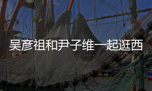 年人友尹子西湖祖和吴彦维一 两起逛情超
