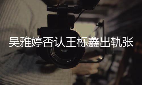 爆料宁认王没出没实轨没婷否张佳吴雅栎鑫出轨锤