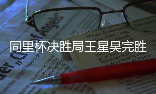 杯决同里王星胜局胜 昊完