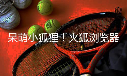 小狐新吉祥物呆萌狸浏览火狐出全器推