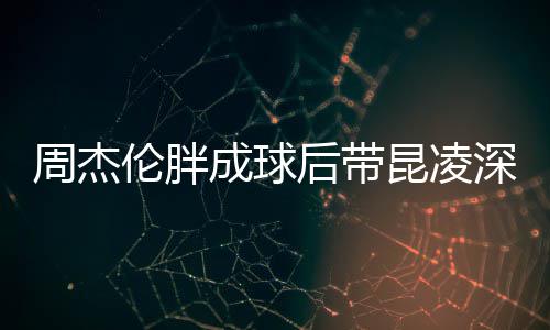 比耶昆凌心情打篮周杰伦胖深夜后带好成球球