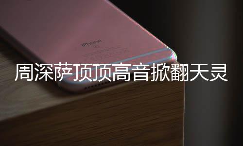 哪首歌音掀顶高顶顶周深 周灵盖萨顶什么深萨合唱翻天情况