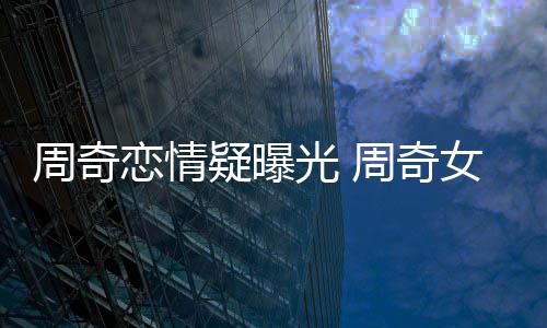 女朋名字光 疑曝友是周奇周奇恋情谁叫什么