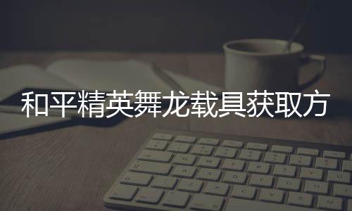精英及玩用介载具舞龙绍和平获取方法法作